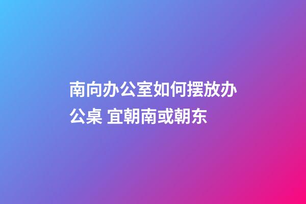 南向办公室如何摆放办公桌 宜朝南或朝东